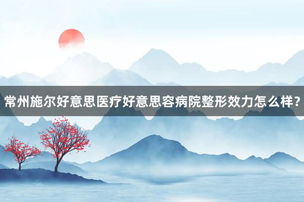 常州施尔好意思医疗好意思容病院整形效力怎么样？