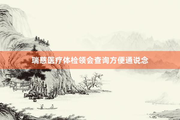 瑞慈医疗体检领会查询方便通说念