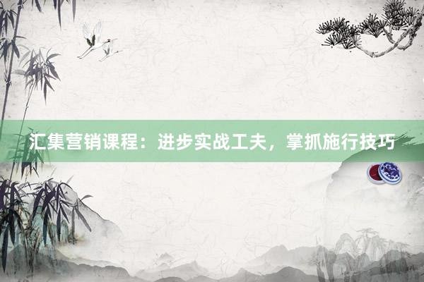 汇集营销课程：进步实战工夫，掌抓施行技巧